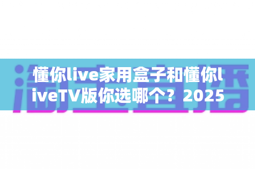 懂你live家用盒子和懂你liveTV版你选哪个？2025年最全选购对比指南，看完不再纠结