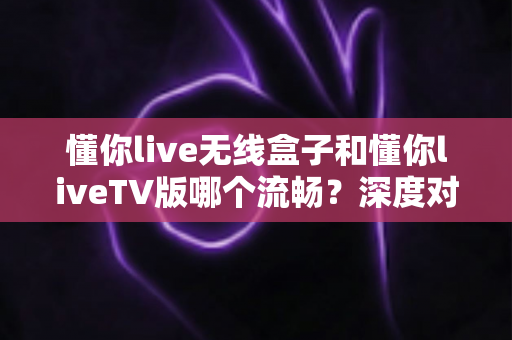 懂你live无线盒子和懂你liveTV版哪个流畅?深度对比解析帮你找到最适合的观影方案 懂你live无线盒子和懂你liveTV版哪个流畅?深度对比解析帮你找到最适合的观影方案