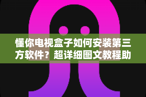 懂你电视盒子如何安装第三方软件？超详细图文教程助你解锁全部功能