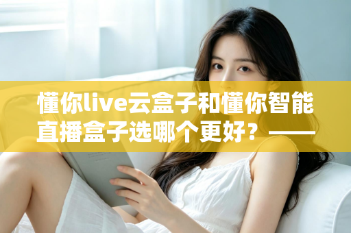 懂你live云盒子和懂你智能直播盒子选哪个更好？——一文读懂两款直播设备的差异与选购指南