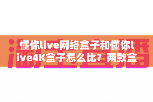 懂你live网络盒子和懂你live4K盒子怎么比?两款盒子全方位对比分析与选购攻略 懂你live网络盒子和懂你live4K盒子怎么比?两款盒子全方位对比分析与选购攻略