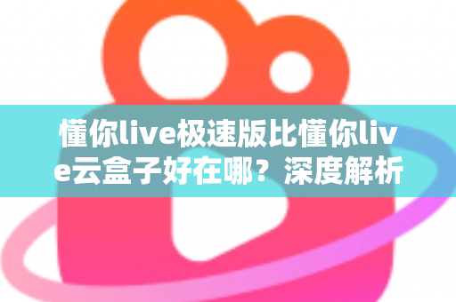 懂你live极速版比懂你live云盒子好在哪?深度解析两款产品的核心差异与选购指南 懂你live极速版比懂你live云盒子好在哪?深度解析两款产品的核心差异与选购指南