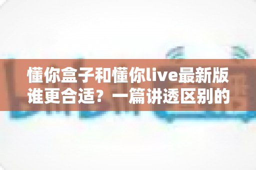懂你盒子和懂你live最新版谁更合适？一篇讲透区别的选型指南，帮家长少花冤枉钱