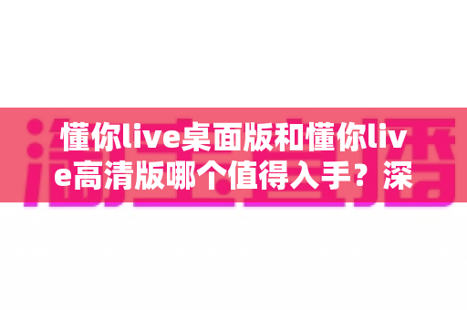 懂你live桌面版和懂你live高清版哪个值得入手？深度对比测评帮你选对版本