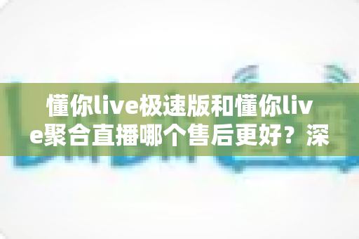 懂你live极速版和懂你live聚合直播哪个售后更好?深度对比帮你选对版本 懂你live极速版和懂你live聚合直播哪个售后更好?深度对比帮你选对版本