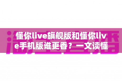 懂你live旗舰版和懂你live手机版谁更香?一文读懂两大版本的核心差异与选购指南 懂你live旗舰版和懂你live手机版谁更香?一文读懂两大版本的核心差异与选购指南