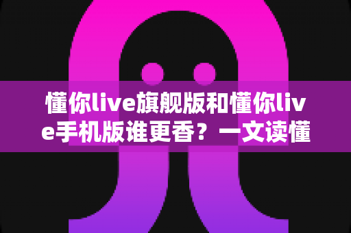 懂你live旗舰版和懂你live手机版谁更香?一文读懂两大版本的核心差异与选购指南 懂你live旗舰版和懂你live手机版谁更香?一文读懂两大版本的核心差异与选购指南