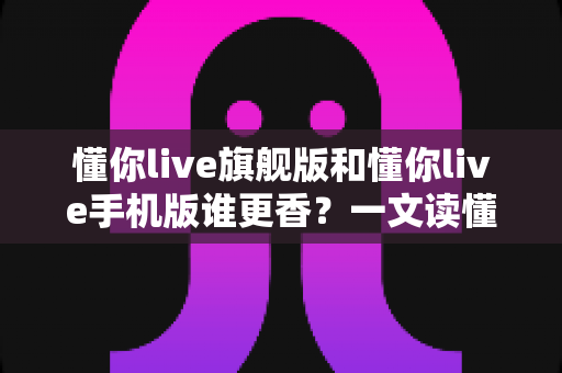 懂你live旗舰版和懂你live手机版谁更香？一文读懂两大版本的核心差异与选购指南