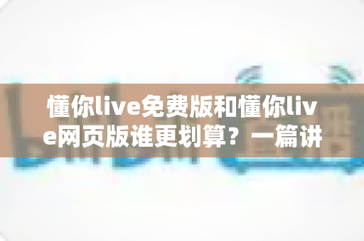 懂你live免费版和懂你live网页版谁更划算?一篇讲透功能差异、使用成本与人群选择攻略 懂你live免费版和懂你live网页版谁更划算?一篇讲透功能差异、使用成本与人群选择攻略
