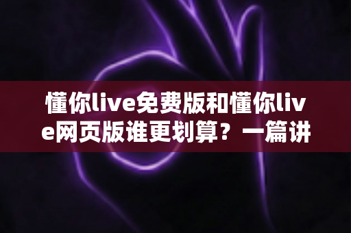 懂你live免费版和懂你live网页版谁更划算?一篇讲透功能差异、使用成本与人群选择攻略 懂你live免费版和懂你live网页版谁更划算?一篇讲透功能差异、使用成本与人群选择攻略