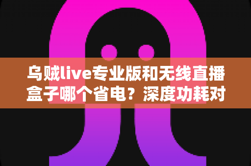 乌贼live专业版和无线直播盒子哪个省电？深度功耗对比分析与省电选购指南