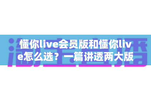懂你live会员版和懂你live怎么选？一篇讲透两大版本的差异与选购全攻略