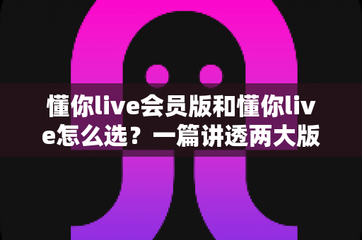懂你live会员版和懂你live怎么选？一篇讲透两大版本的差异与选购全攻略