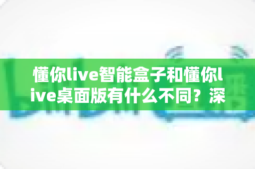 懂你live智能盒子和懂你live桌面版有什么不同？深度对比评测帮你选对直播工具