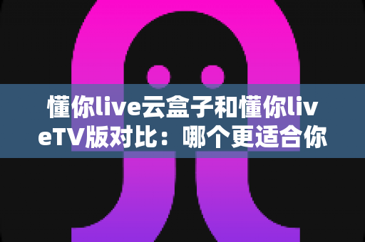 懂你live云盒子和懂你liveTV版对比:哪个更适合你?一篇文章帮你彻底搞懂 懂你live云盒子和懂你liveTV版对比:哪个更适合你?一篇文章帮你彻底搞懂