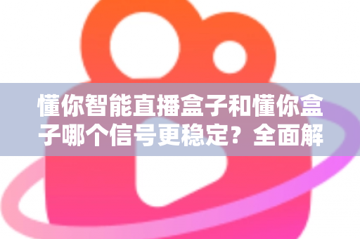 懂你智能直播盒子和懂你盒子哪个信号更稳定？全面解析两大设备的信号表现与选购指南