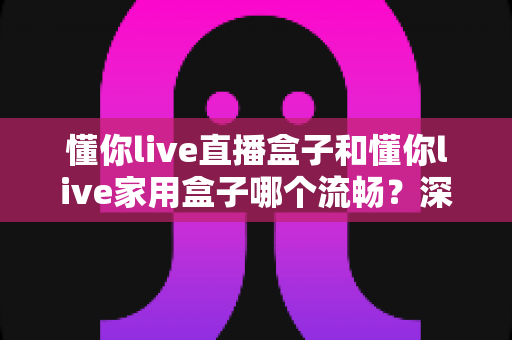 懂你live直播盒子和懂你live家用盒子哪个流畅？深度实测对比解析，帮你选到最流畅不卡顿的那一款