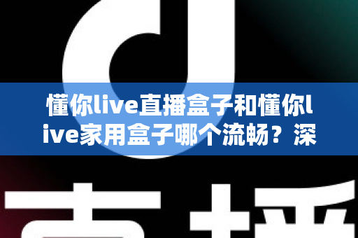 懂你live直播盒子和懂你live家用盒子哪个流畅？深度实测对比解析，帮你选到最流畅不卡顿的那一款