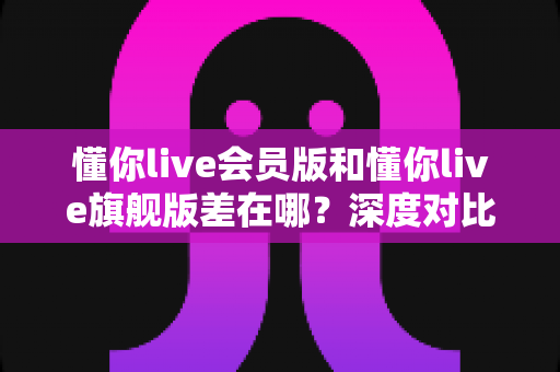 懂你live会员版和懂你live旗舰版差在哪？深度对比两大版本差异，帮你选对不花冤枉钱