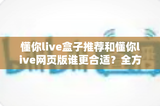 懂你live盒子推荐和懂你live网页版谁更合适？全方位对比帮你找到最佳观影方案