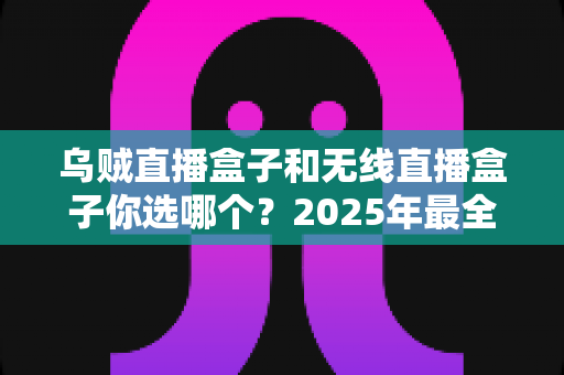 乌贼直播盒子和无线直播盒子你选哪个？2025年最全选购对比指南，帮你一步到位不踩坑