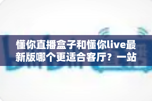 懂你直播盒子和懂你live最新版哪个更适合客厅？一站式深度对比帮你选对不纠结
