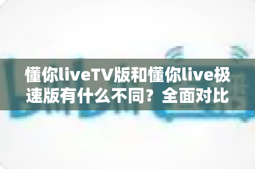 懂你liveTV版和懂你live极速版有什么不同？全面对比双版本差异，助你选对版本畅享流畅直播体验