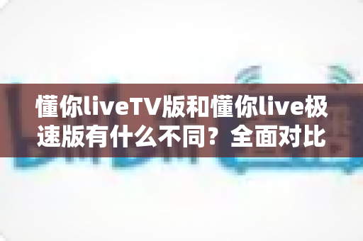 懂你liveTV版和懂你live极速版有什么不同？全面对比双版本差异，助你选对版本畅享流畅直播体验