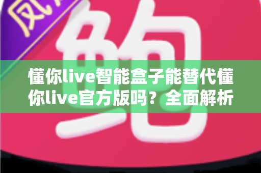 懂你live智能盒子能替代懂你live官方版吗？全面解析功能、安全与体验差异，助你一次选对不踩坑
