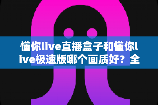 懂你live直播盒子和懂你live极速版哪个画质好？全面深度对比解析，帮你选对高清观看方案