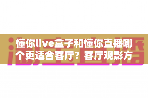 懂你live盒子和懂你直播哪个更适合客厅？客厅观影方案全面对比与选购指南