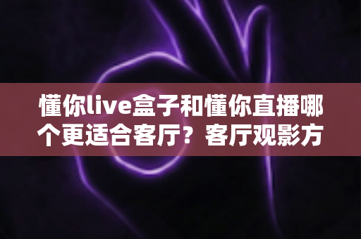 懂你live盒子和懂你直播哪个更适合客厅？客厅观影方案全面对比与选购指南
