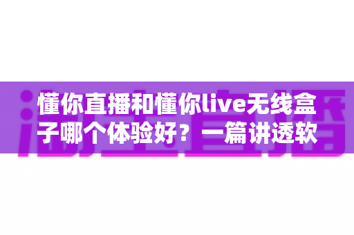 懂你直播和懂你live无线盒子哪个体验好？一篇讲透软件与硬件方案差异的深度评测指南