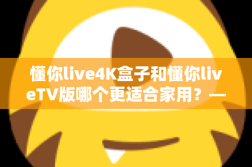 懂你live4K盒子和懂你liveTV版哪个更适合家用？——家庭观影方案全方位对比指南