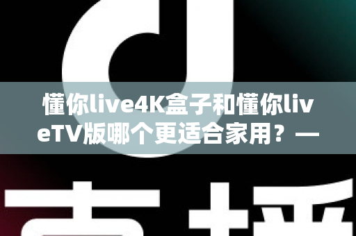懂你live4K盒子和懂你liveTV版哪个更适合家用？——家庭观影方案全方位对比指南