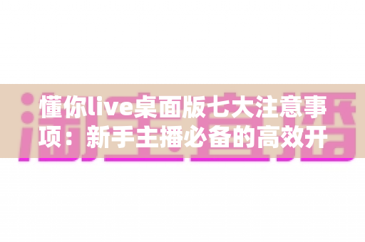 懂你live桌面版七大注意事项：新手主播必备的高效开播避坑指南