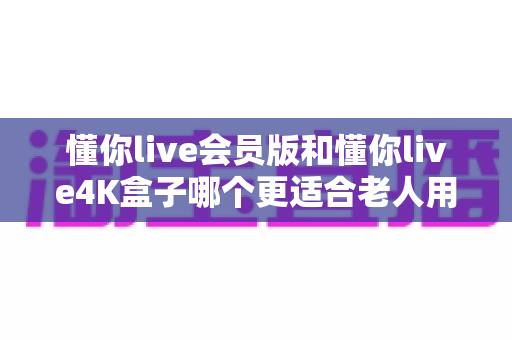 懂你live会员版和懂你live4K盒子哪个更适合老人用？一篇讲透差异与选购建议的实用指南