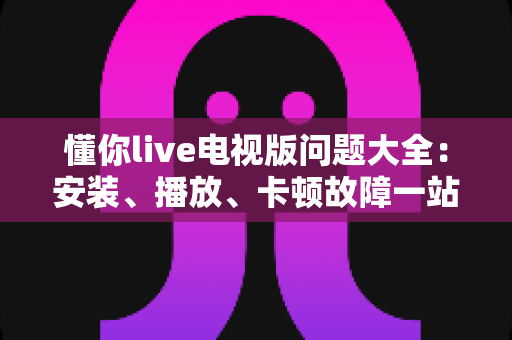 懂你live电视版问题大全：安装、播放、卡顿故障一站式排查解决指南