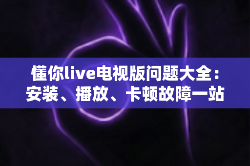 懂你live电视版问题大全：安装、播放、卡顿故障一站式排查解决指南