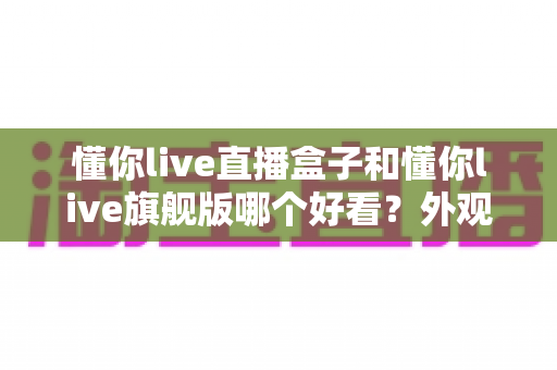 懂你live直播盒子和懂你live旗舰版哪个好看？外观设计全方位深度对比测评