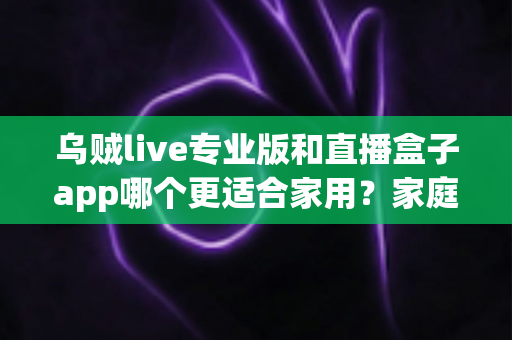 乌贼live专业版和直播盒子app哪个更适合家用？家庭观影直播选择全攻略