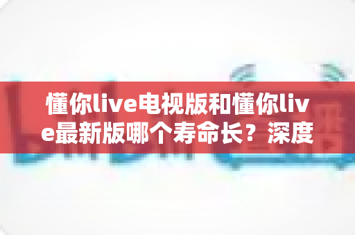 懂你live电视版和懂你live最新版哪个寿命长？深度解析两大版本使用寿命与选择全攻略