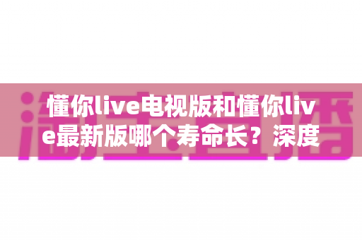 懂你live电视版和懂你live最新版哪个寿命长？深度解析两大版本使用寿命与选择全攻略