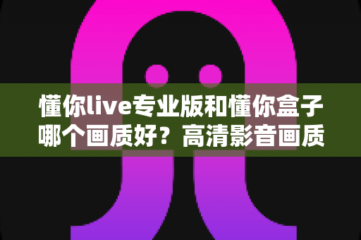 懂你live专业版和懂你盒子哪个画质好？高清影音画质全方位对比与选购指南
