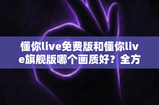 懂你live免费版和懂你live旗舰版哪个画质好?全方位对比解析帮你找到最佳观看体验 懂你live免费版和懂你live旗舰版哪个画质好?全方位对比解析帮你找到最佳观看体验