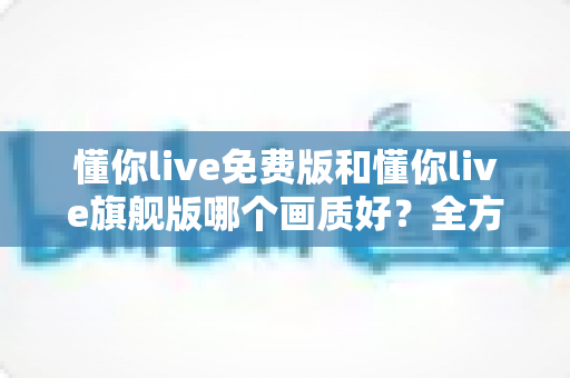 懂你live免费版和懂你live旗舰版哪个画质好？全方位对比解析帮你找到最佳观看体验