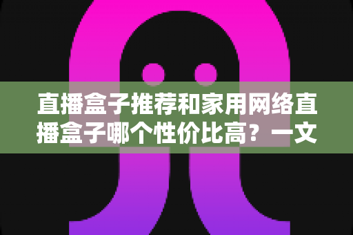 直播盒子推荐和家用网络直播盒子哪个性价比高？一文读懂选购门道与避坑指南