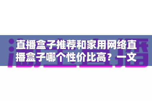 直播盒子推荐和家用网络直播盒子哪个性价比高？一文读懂选购门道与避坑指南