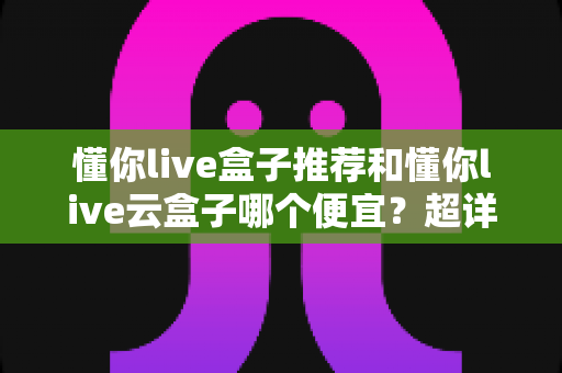 懂你live盒子推荐和懂你live云盒子哪个便宜?超详细价格对比与避坑选购指南 懂你live盒子推荐和懂你live云盒子哪个便宜?超详细价格对比与避坑选购指南