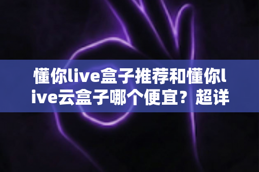 懂你live盒子推荐和懂你live云盒子哪个便宜?超详细价格对比与避坑选购指南 懂你live盒子推荐和懂你live云盒子哪个便宜?超详细价格对比与避坑选购指南